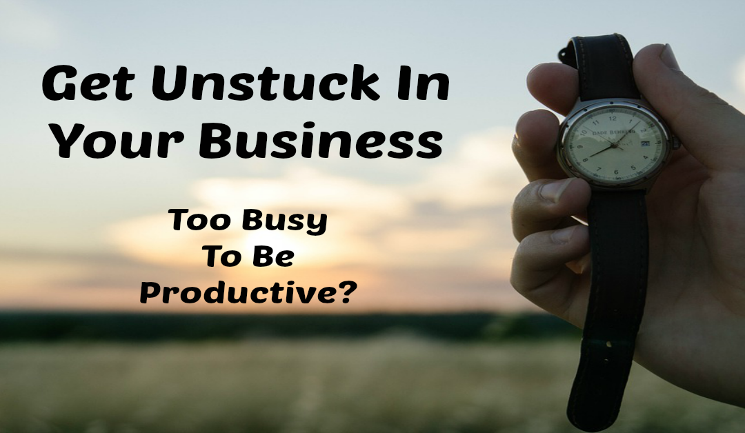 Get Unstuck In Your Business – Too Busy To Be Productive?